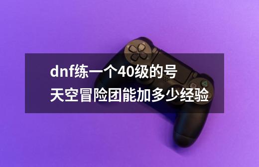 dnf练一个40级的号天空冒险团能加多少经验-第1张-游戏资讯-龙启科技