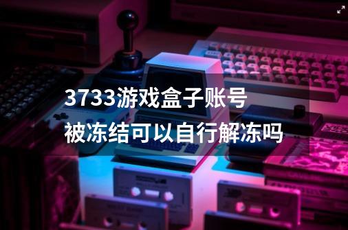 3733游戏盒子账号被冻结可以自行解冻吗-第1张-游戏资讯-龙启科技