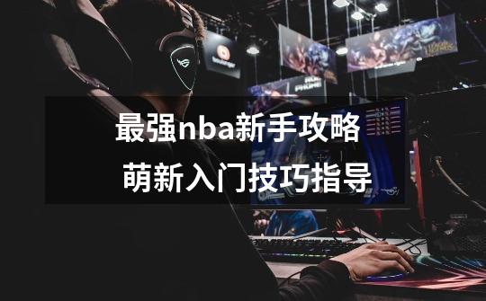 最强nba新手攻略 萌新入门技巧指导-第1张-游戏资讯-龙启科技