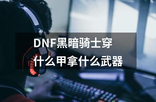 DNF黑暗骑士穿什么甲拿什么武器-第1张-游戏资讯-龙启科技