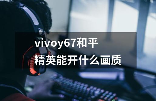 vivoy67和平精英能开什么画质-第1张-游戏资讯-龙启科技