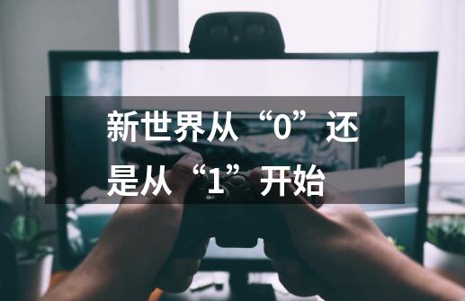 新世界从“0”还是从“1”开始-第1张-游戏资讯-龙启科技