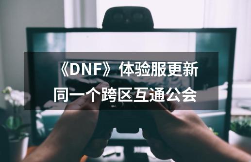 《DNF》体验服更新同一个跨区互通公会-第1张-游戏资讯-龙启科技