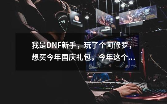 我是DNF新手，玩了个阿修罗，想买今年国庆礼包，今年这个礼包值得买么，怎么样，完了怎么加属性-第1张-游戏资讯-龙启科技