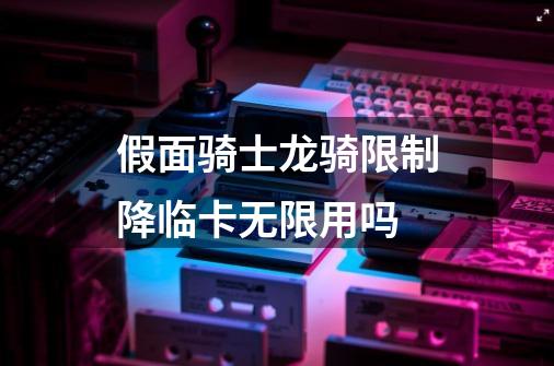 假面骑士龙骑限制降临卡无限用吗-第1张-游戏资讯-龙启科技