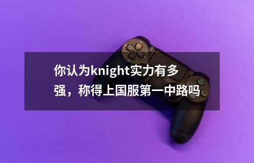 你认为knight实力有多强，称得上国服第一中路吗-第1张-游戏资讯-龙启科技