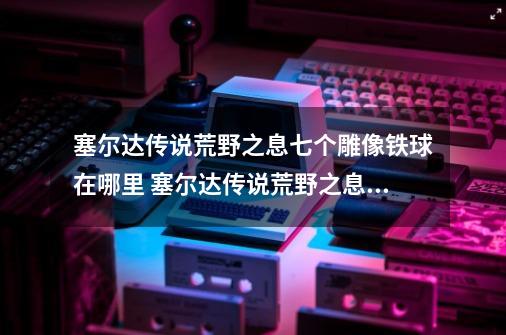 塞尔达传说荒野之息七个雕像铁球在哪里 塞尔达传说荒野之息七个雕像铁球位置-第1张-游戏资讯-龙启科技