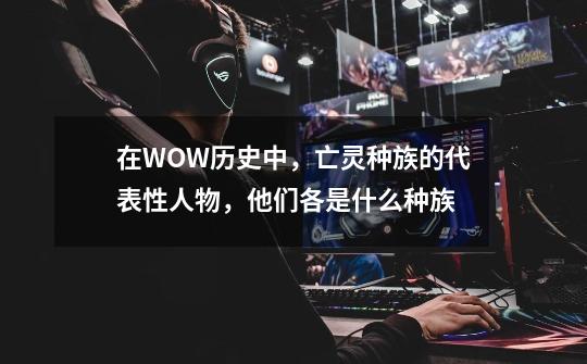 在WOW历史中，亡灵种族的代表性人物，他们各是什么种族-第1张-游戏资讯-龙启科技