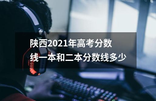 陕西2021年高考分数线一本和二本分数线多少-第1张-游戏资讯-龙启科技