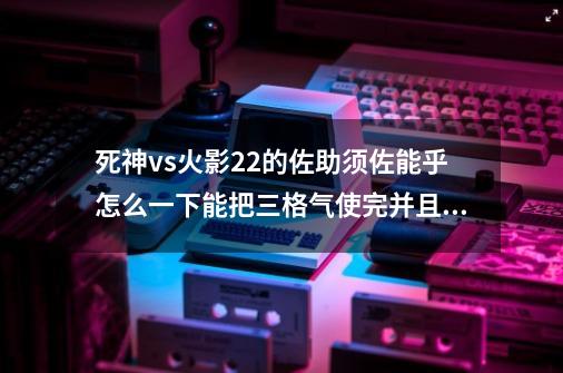 死神vs火影2.2的佐助须佐能乎怎么一下能把三格气使完并且能打敌人半条命的方法。直接把人打死更好。-第1张-游戏资讯-龙启科技