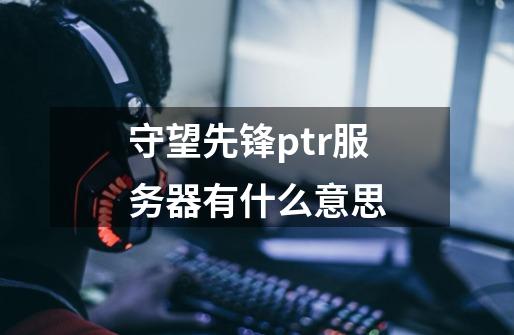 守望先锋ptr服务器有什么意思-第1张-游戏资讯-龙启科技