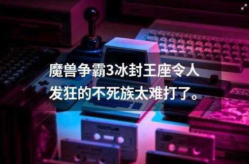 魔兽争霸3冰封王座令人发狂的不死族太难打了。-第1张-游戏资讯-龙启科技