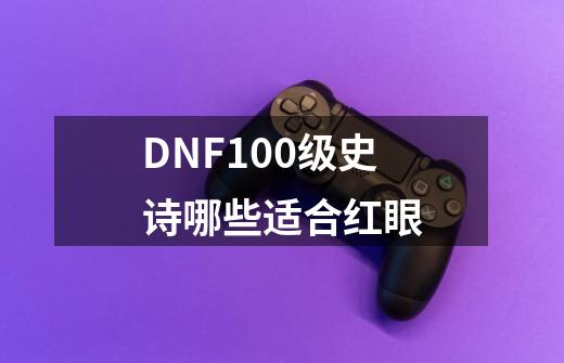 DNF100级史诗哪些适合红眼-第1张-游戏资讯-龙启科技