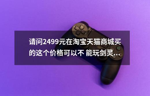 请问2499元在淘宝天猫商城买的这个价格可以不 能玩剑灵吗-第1张-游戏资讯-龙启科技