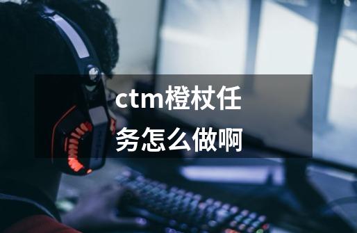 ctm橙杖任务怎么做啊-第1张-游戏资讯-龙启科技