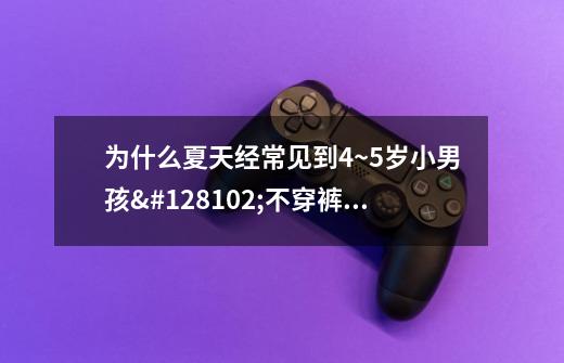 为什么夏天经常见到4~5岁小男孩👦不穿裤子在超市里-第1张-游戏资讯-龙启科技