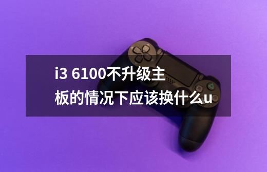 i3 6100不升级主板的情况下应该换什么u-第1张-游戏资讯-龙启科技