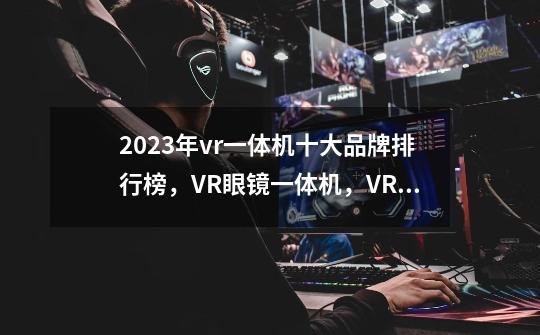 2023年vr一体机十大品牌排行榜，VR眼镜一体机，VR体感游戏机哪个牌子好-第1张-游戏资讯-龙启科技