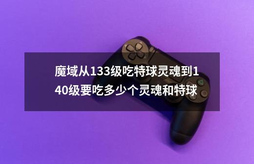 魔域从133级吃特球灵魂到140级要吃多少个灵魂和特球-第1张-游戏资讯-龙启科技