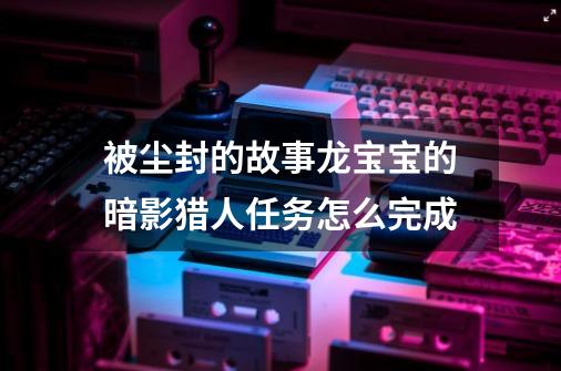 被尘封的故事龙宝宝的暗影猎人任务怎么完成-第1张-游戏资讯-龙启科技