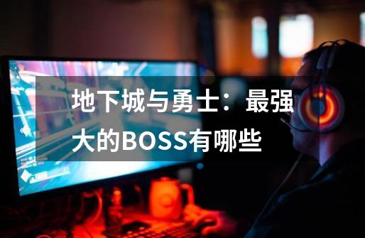 地下城与勇士：最强大的BOSS有哪些-第1张-游戏资讯-龙启科技