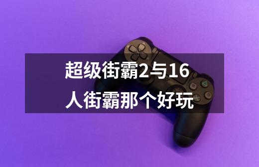 超级街霸2与16人街霸那个好玩-第1张-游戏资讯-龙启科技