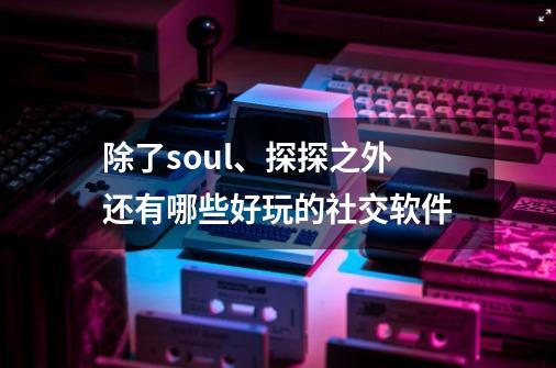 除了soul、探探之外还有哪些好玩的社交软件-第1张-游戏资讯-龙启科技