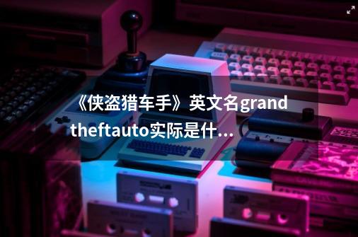 《侠盗猎车手》英文名grandtheftauto实际是什么意思-第1张-游戏资讯-龙启科技