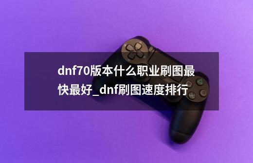 dnf70版本什么职业刷图最快最好?_dnf刷图速度排行-第1张-游戏资讯-龙启科技