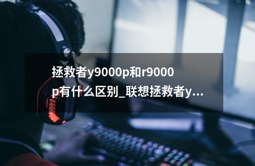 拯救者y9000p和r9000p有什么区别_联想拯救者y9000p和r9000p哪个好-第1张-游戏资讯-龙启科技