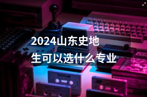 2024山东史地生可以选什么专业-第1张-游戏资讯-龙启科技