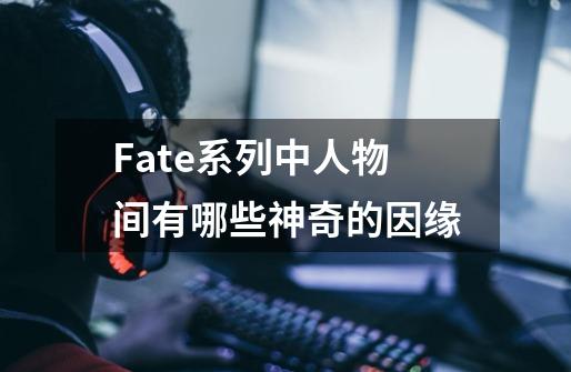 Fate系列中人物间有哪些神奇的因缘-第1张-游戏资讯-龙启科技