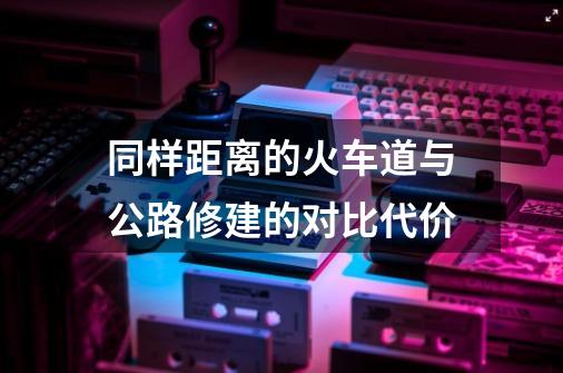 同样距离的火车道与公路修建的对比代价-第1张-游戏资讯-龙启科技