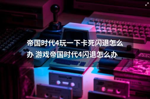 帝国时代4玩一下卡死闪退怎么办 游戏帝国时代4闪退怎么办-第1张-游戏资讯-龙启科技