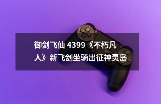 御剑飞仙 4399《不朽凡人》新飞剑坐骑出征神灵岛-第1张-游戏资讯-龙启科技