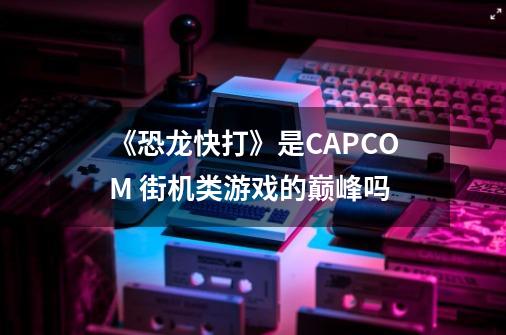 《恐龙快打》是CAPCOM 街机类游戏的巅峰吗-第1张-游戏资讯-龙启科技