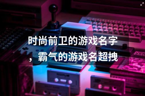 时尚前卫的游戏名字，霸气的游戏名超拽-第1张-游戏资讯-龙启科技