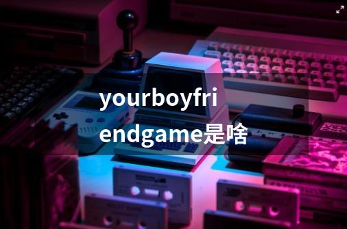 yourboyfriendgame是啥-第1张-游戏资讯-龙启科技