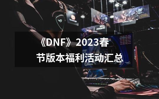 《DNF》2023春节版本福利活动汇总-第1张-游戏资讯-龙启科技