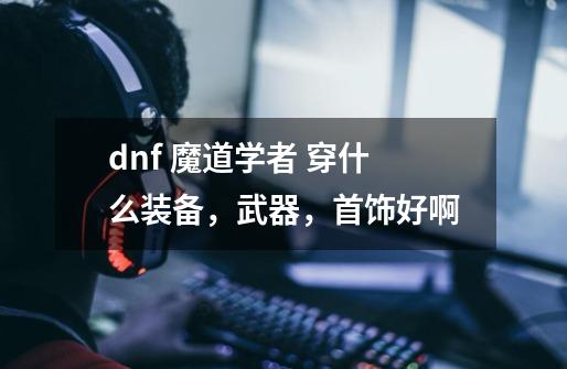 dnf 魔道学者 穿什么装备，武器，首饰好啊-第1张-游戏资讯-龙启科技