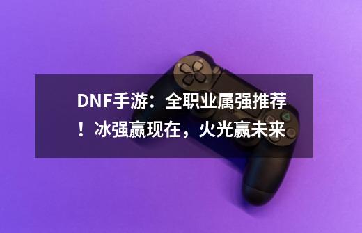 DNF手游：全职业属强推荐！冰强赢现在，火光赢未来-第1张-游戏资讯-龙启科技