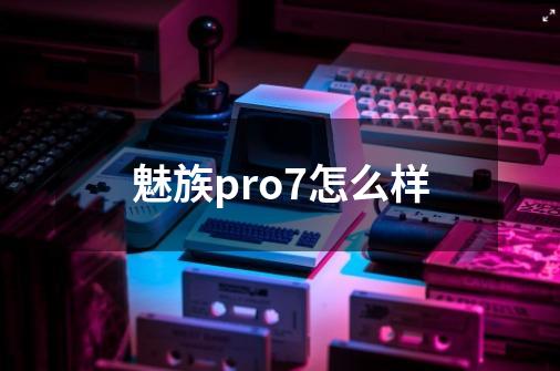 魅族pro7怎么样-第1张-游戏资讯-龙启科技