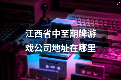 江西省中至期牌游戏公司地址在哪里-第1张-游戏资讯-龙启科技