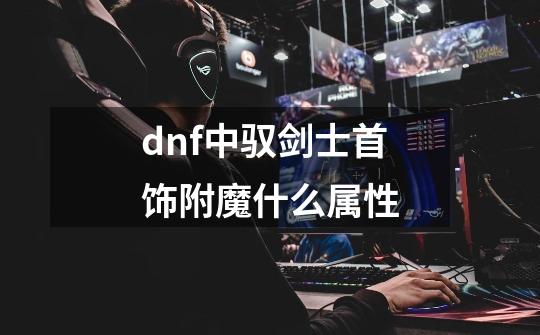 dnf中驭剑士首饰附魔什么属性-第1张-游戏资讯-龙启科技