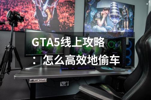 GTA5线上攻略：怎么高效地偷车-第1张-游戏资讯-龙启科技