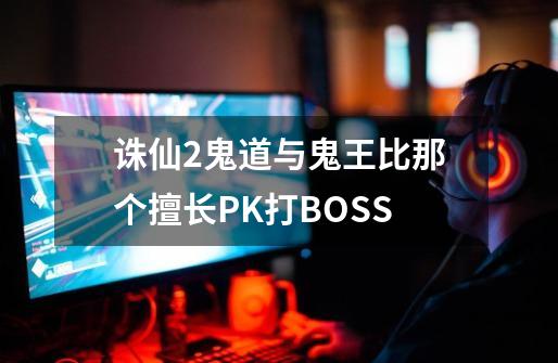 诛仙2鬼道与鬼王比那个擅长PK打BOSS-第1张-游戏资讯-龙启科技