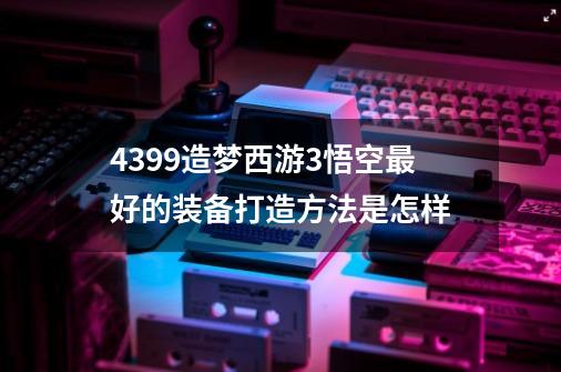 4399造梦西游3悟空最好的装备打造方法是怎样-第1张-游戏资讯-龙启科技