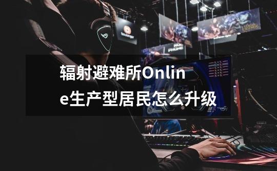 辐射避难所Online生产型居民怎么升级-第1张-游戏资讯-龙启科技