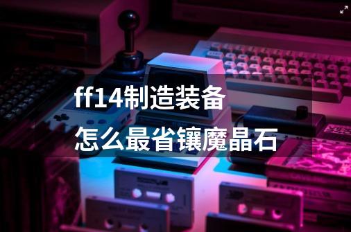 ff14制造装备怎么最省镶魔晶石-第1张-游戏资讯-龙启科技