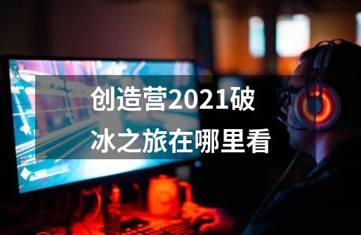 创造营2021破冰之旅在哪里看-第1张-游戏资讯-龙启科技